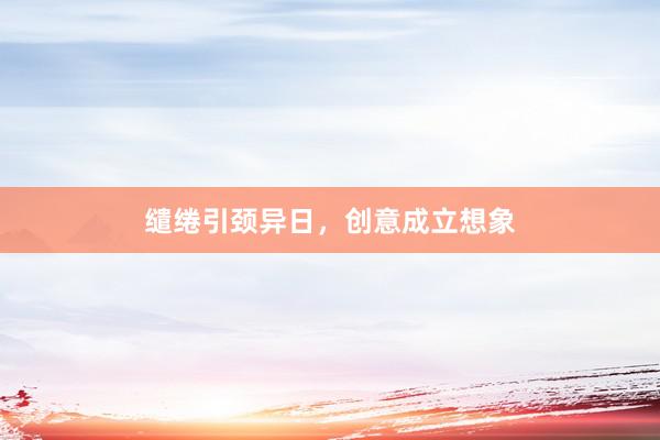 缱绻引颈异日，创意成立想象