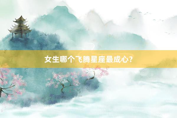 女生哪个飞腾星座最成心？